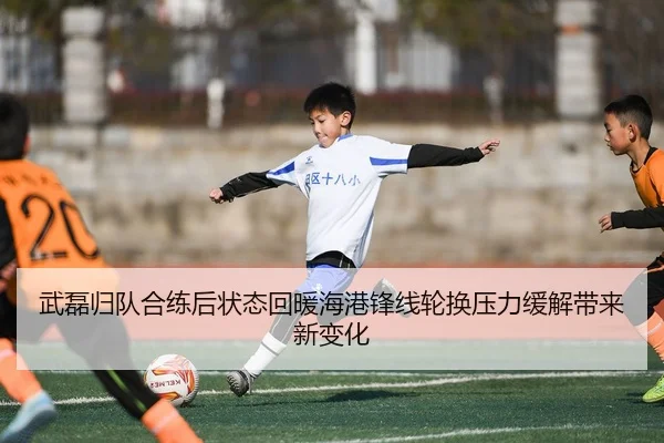武磊归队合练后状态回暖海港锋线轮换压力缓解带来新变化