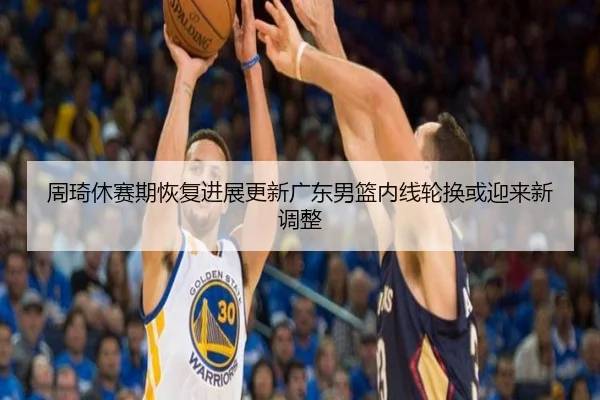 周琦休赛期恢复进展更新广东男篮内线轮换或迎来新调整